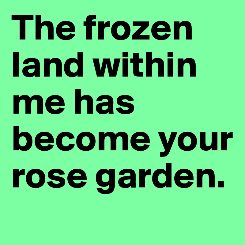 The frozen land within me has become your rose garden.