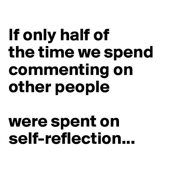
If only half of
the time we spend commenting on other people 

were spent on 
self-reflection...
