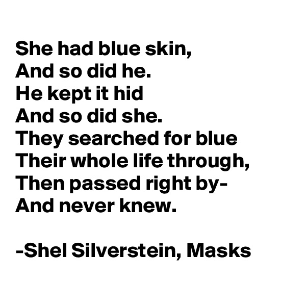 
She had blue skin,
And so did he.
He kept it hid
And so did she.
They searched for blue
Their whole life through,
Then passed right by-
And never knew.

-Shel Silverstein, Masks                                                               