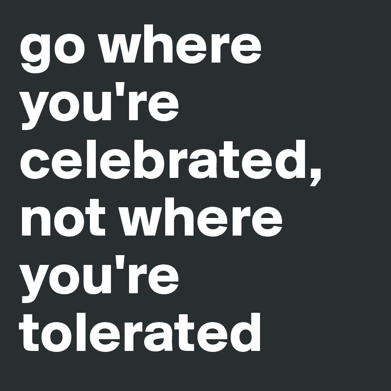 go where you're celebrated, not where you're tolerated