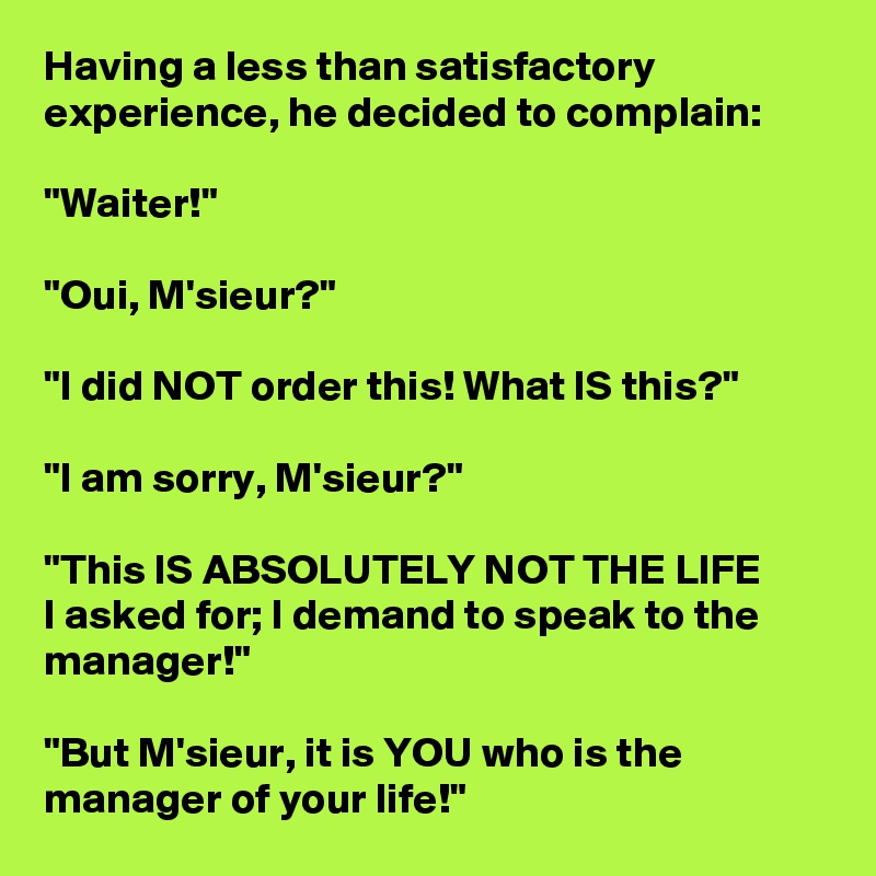 Having a less than satisfactory experience, he decided to complain:

"Waiter!"

"Oui, M'sieur?"

"I did NOT order this! What IS this?"

"I am sorry, M'sieur?"

"This IS ABSOLUTELY NOT THE LIFE       I asked for; I demand to speak to the manager!"

"But M'sieur, it is YOU who is the manager of your life!"