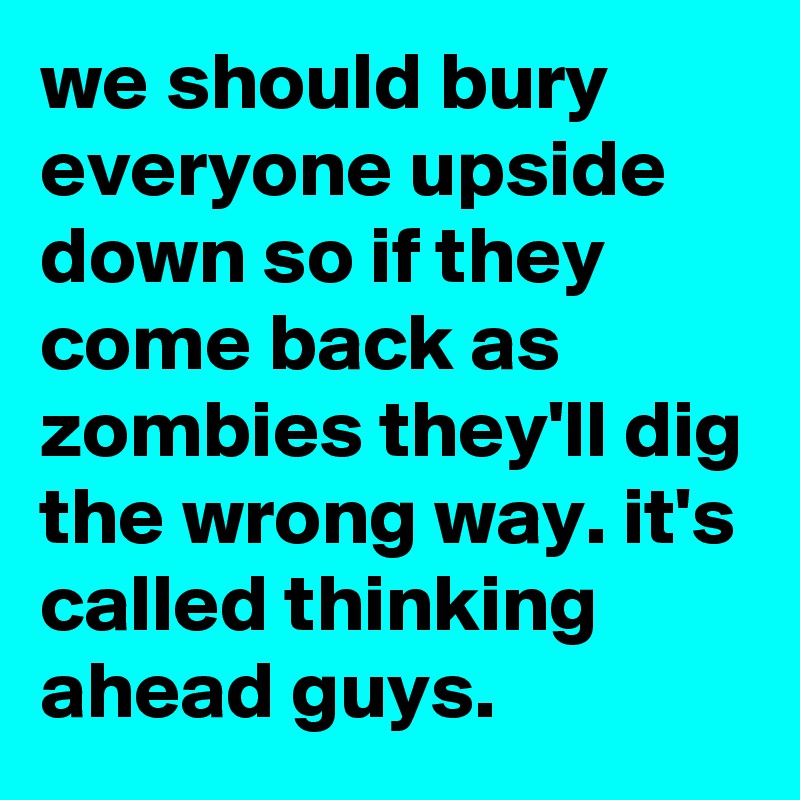 we should bury everyone upside down so if they come back as zombies they'll dig the wrong way. it's called thinking ahead guys.