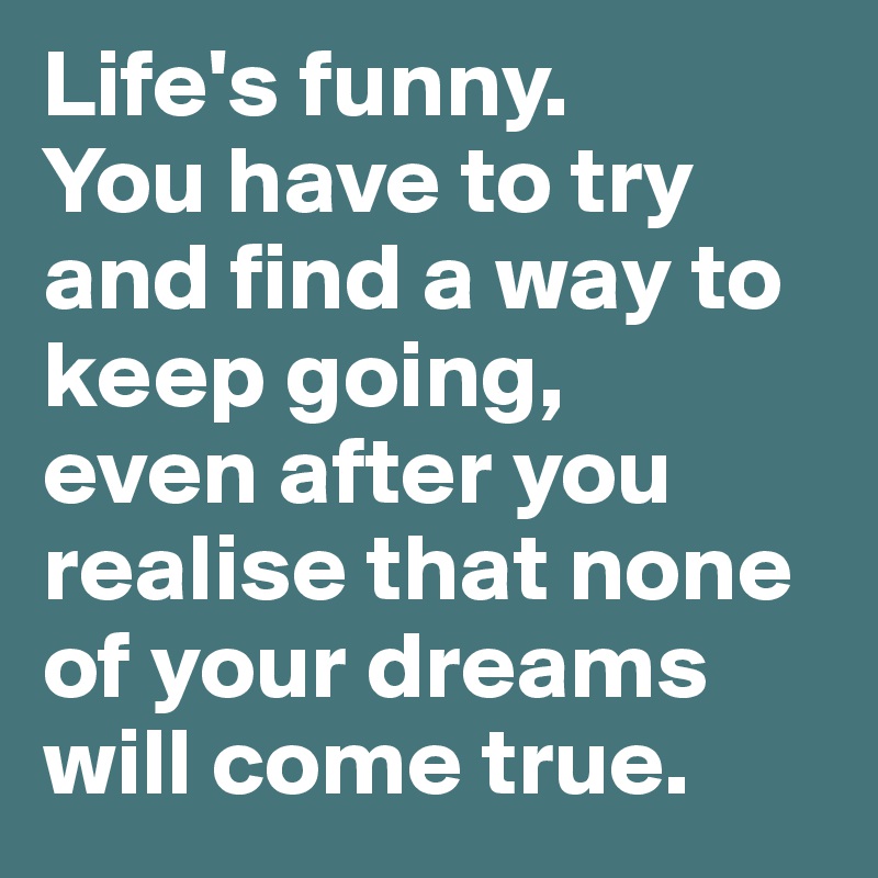 Life's funny. 
You have to try and find a way to keep going, 
even after you realise that none of your dreams will come true.