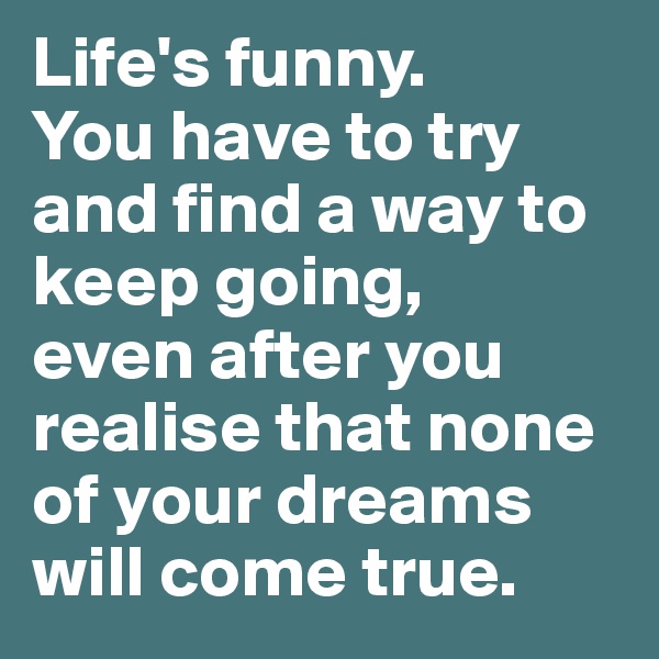 Life's funny. 
You have to try and find a way to keep going, 
even after you realise that none of your dreams will come true.