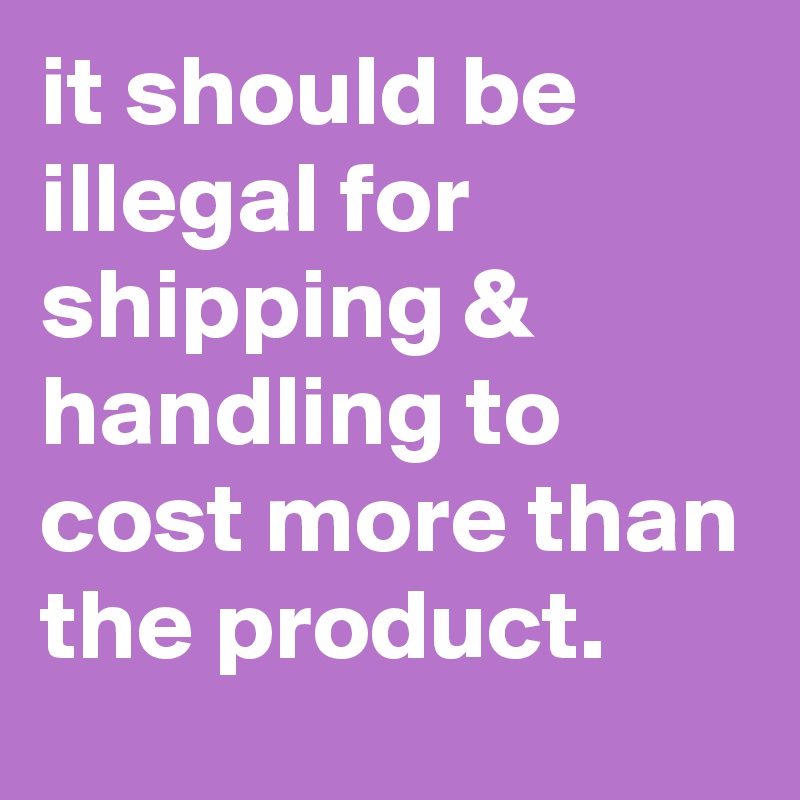 it should be illegal for shipping & handling to cost more than the product.