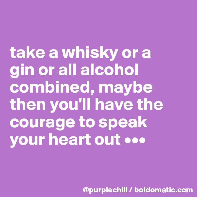 

take a whisky or a 
gin or all alcohol 
combined, maybe 
then you'll have the 
courage to speak 
your heart out •••

