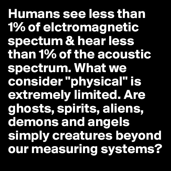 Humans see less than 1% of elctromagnetic spectum & hear less than 1% of the acoustic spectrum. What we consider "physical" is extremely limited. Are ghosts, spirits, aliens, demons and angels simply creatures beyond our measuring systems?