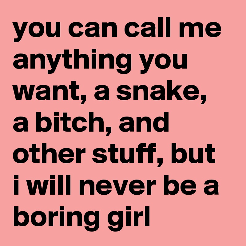 you can call me anything you want, a snake, a bitch, and other stuff, but i will never be a boring girl