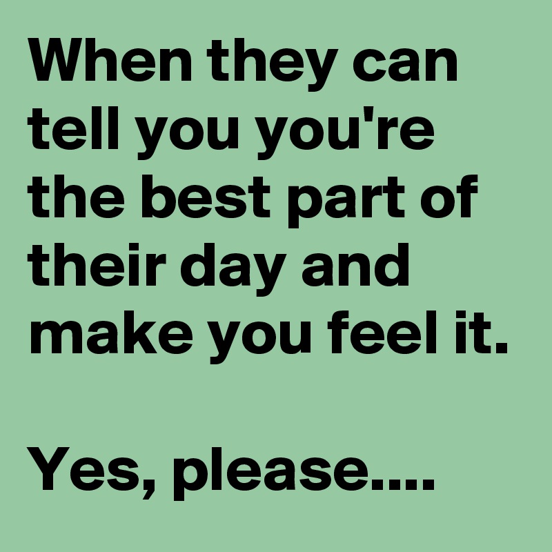 When they can tell you you're the best part of their day and make you feel it.

Yes, please....