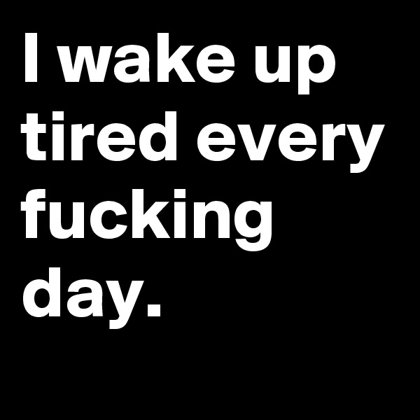 I wake up tired every fucking day.