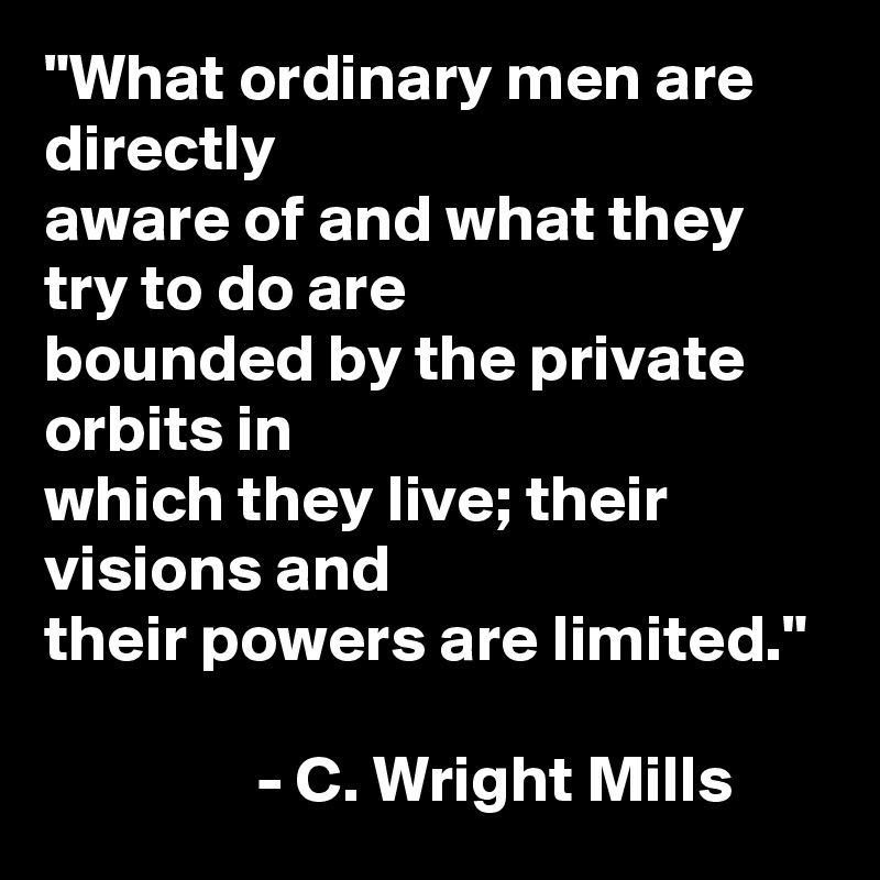 "What ordinary men are directly
aware of and what they try to do are
bounded by the private orbits in
which they live; their visions and
their powers are limited."

                - C. Wright Mills