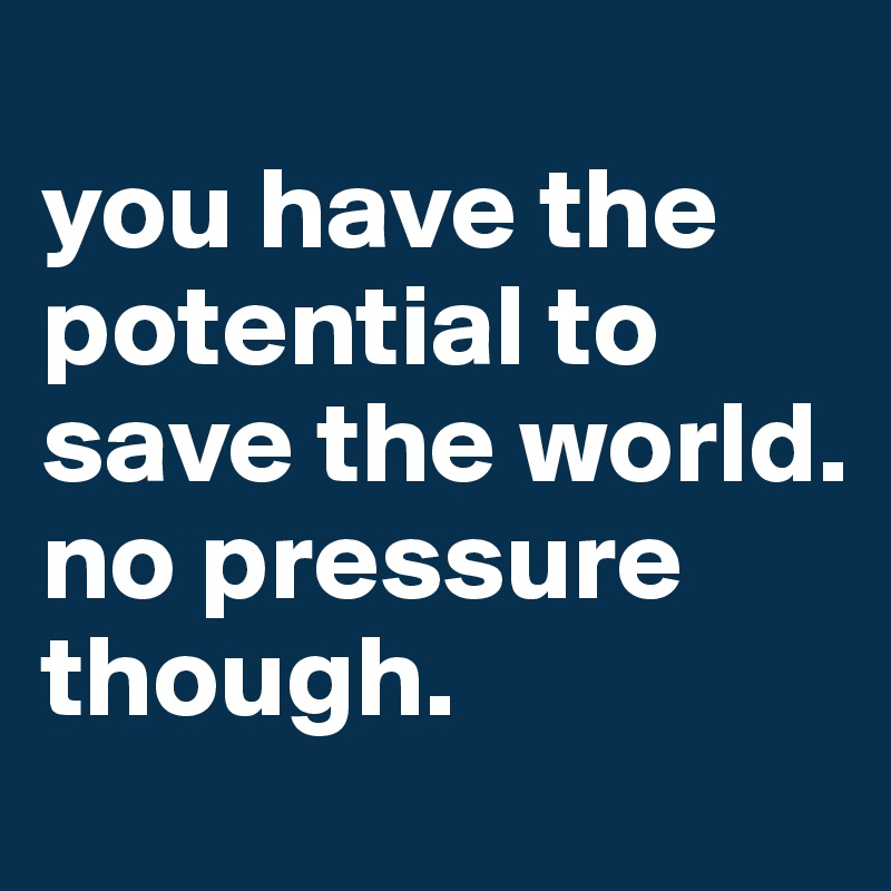  
you have the potential to save the world. no pressure though.