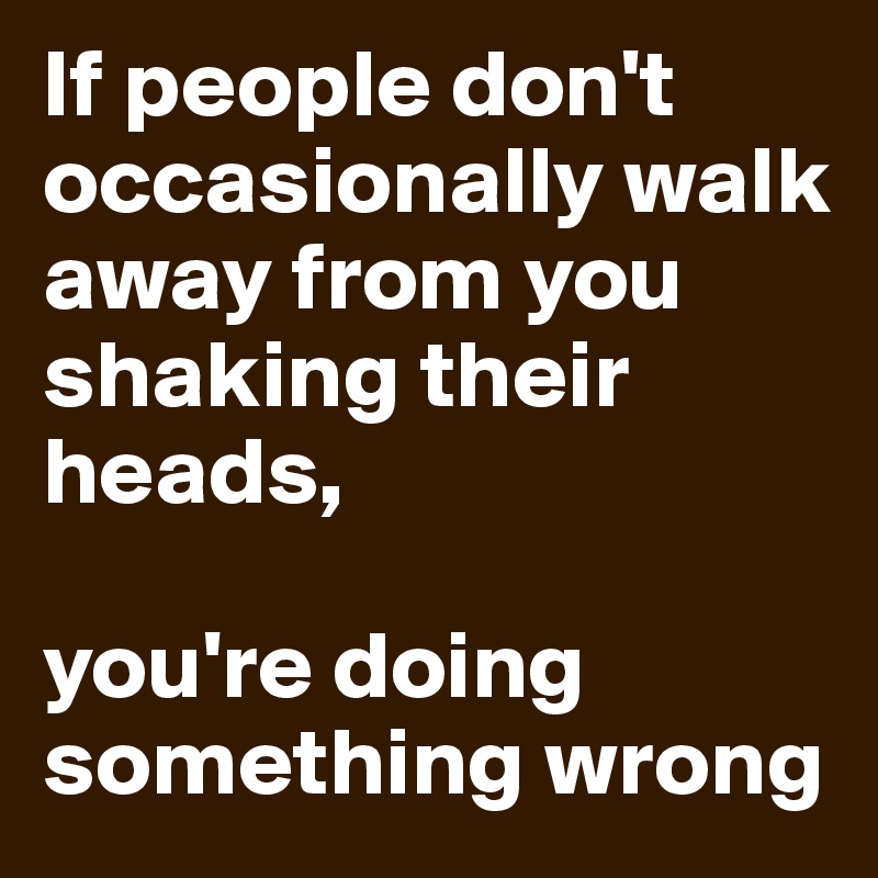 If people don't occasionally walk away from you shaking their heads, 

you're doing something wrong