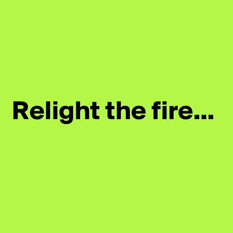 


Relight the fire...


