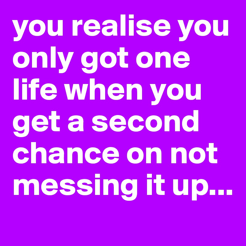 you realise you only got one life when you get a second chance on not messing it up...