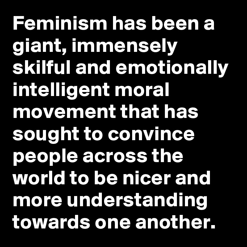Feminism has been a giant, immensely skilful and emotionally intelligent moral movement that has sought to convince people across the world to be nicer and more understanding towards one another. 