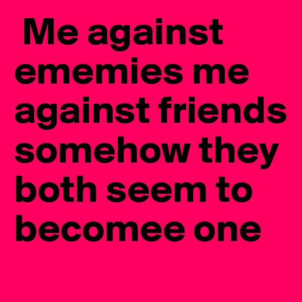  Me against ememies me against friends somehow they both seem to becomee one
