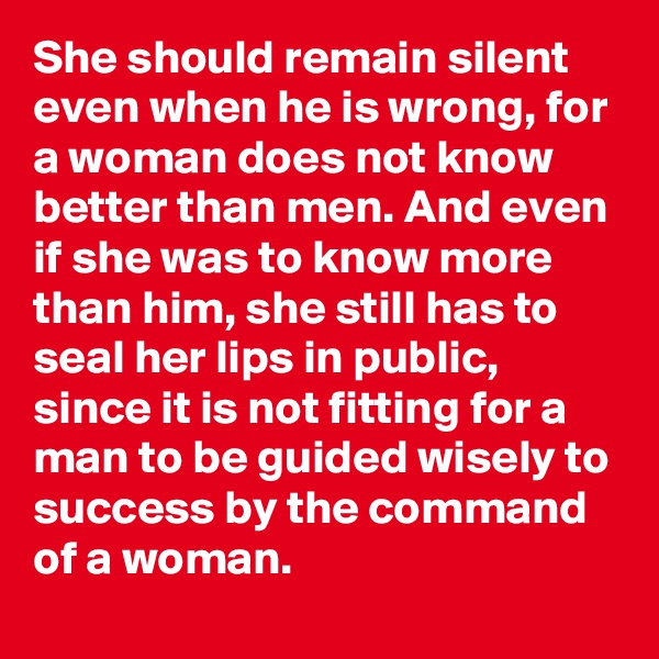 She should remain silent even when he is wrong, for a woman does not know better than men. And even if she was to know more than him, she still has to seal her lips in public, since it is not fitting for a man to be guided wisely to success by the command of a woman.