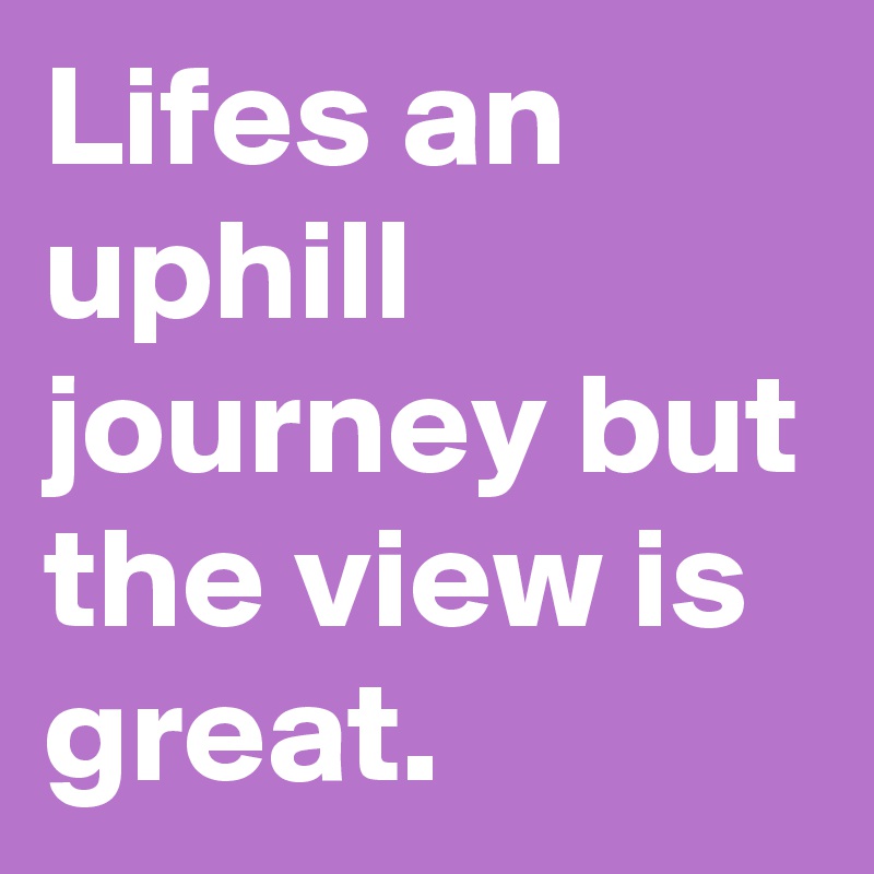 Lifes an uphill journey but the view is great. 
