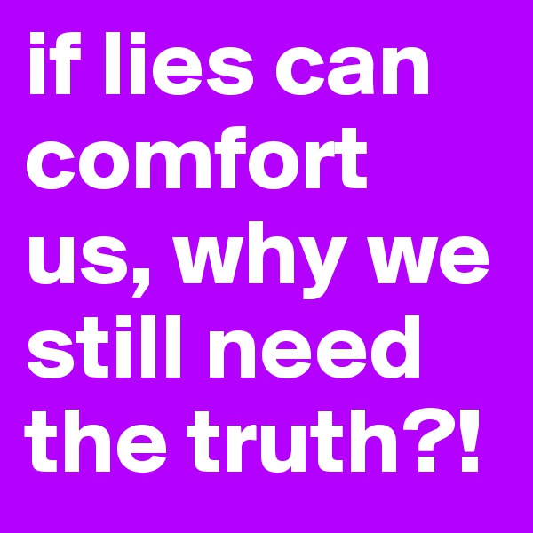 if lies can comfort us, why we still need the truth?!