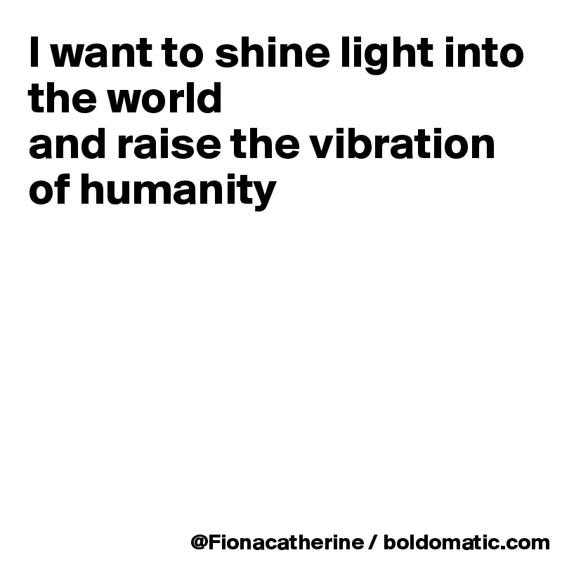 I want to shine light into the world 
and raise the vibration
of humanity







