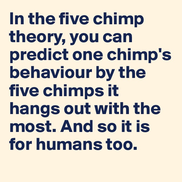 In the five chimp theory, you can predict one chimp's behaviour by the five chimps it hangs out with the most. And so it is for humans too.
 