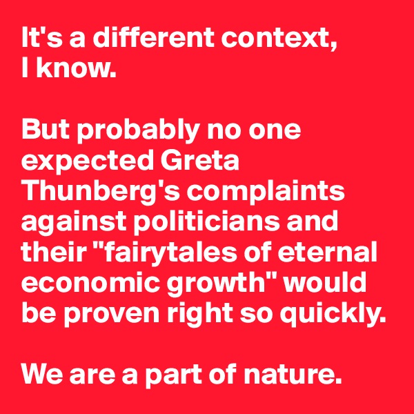 It's a different context, 
I know.

But probably no one expected Greta Thunberg's complaints against politicians and their "fairytales of eternal economic growth" would be proven right so quickly.

We are a part of nature.