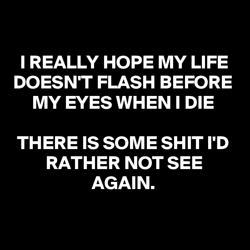 

I REALLY HOPE MY LIFE DOESN'T FLASH BEFORE MY EYES WHEN I DIE

THERE IS SOME SHIT I'D RATHER NOT SEE AGAIN.


