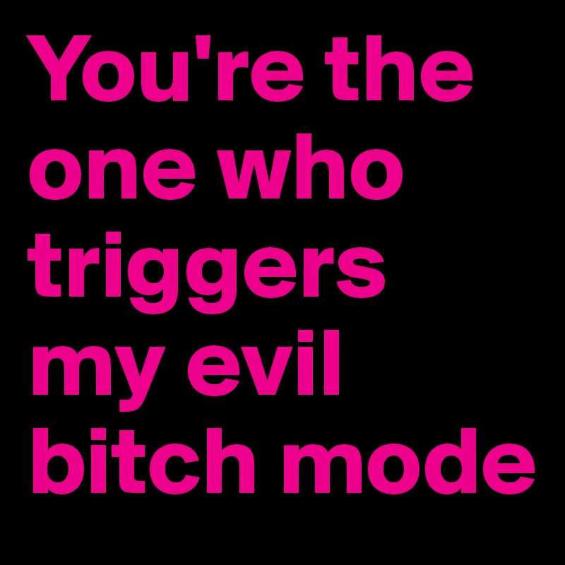 You're the one who triggers my evil bitch mode