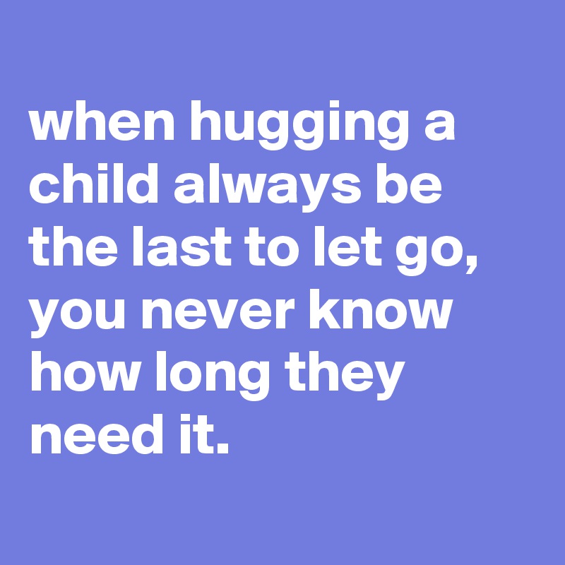 
when hugging a child always be the last to let go, you never know how long they need it.
