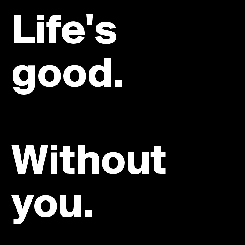 Life's good.

Without you.