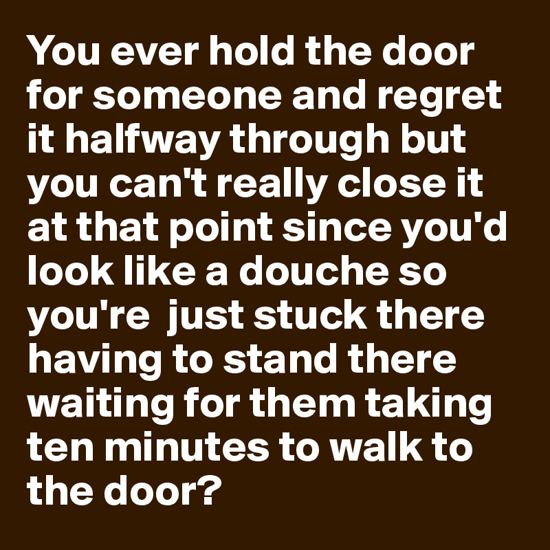 You ever hold the door for someone and regret it halfway through but you can't really close it at that point since you'd look like a douche so you're  just stuck there having to stand there waiting for them taking ten minutes to walk to the door?