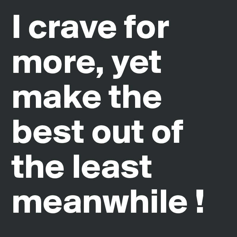 I crave for more, yet make the best out of the least meanwhile ! 