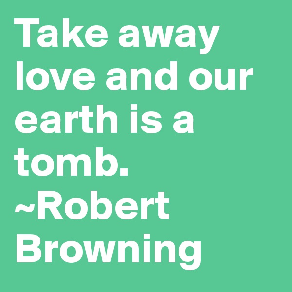 Take away love and our earth is a tomb. ~Robert Browning