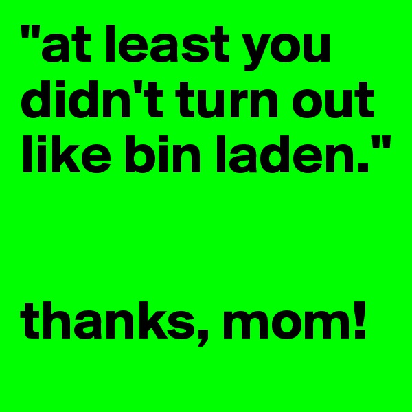 "at least you didn't turn out like bin laden."


thanks, mom!