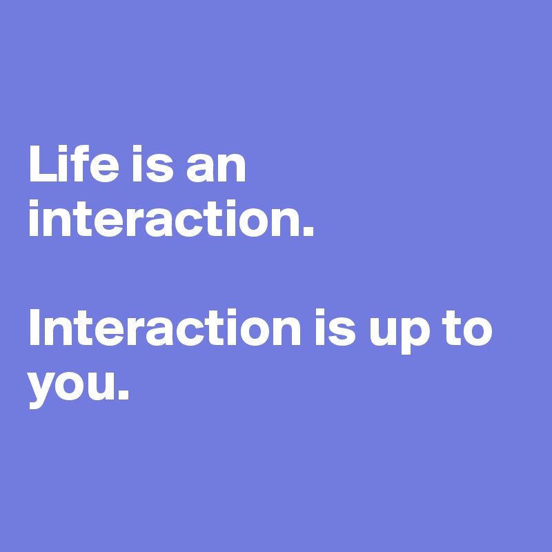 

Life is an interaction. 

Interaction is up to you. 

