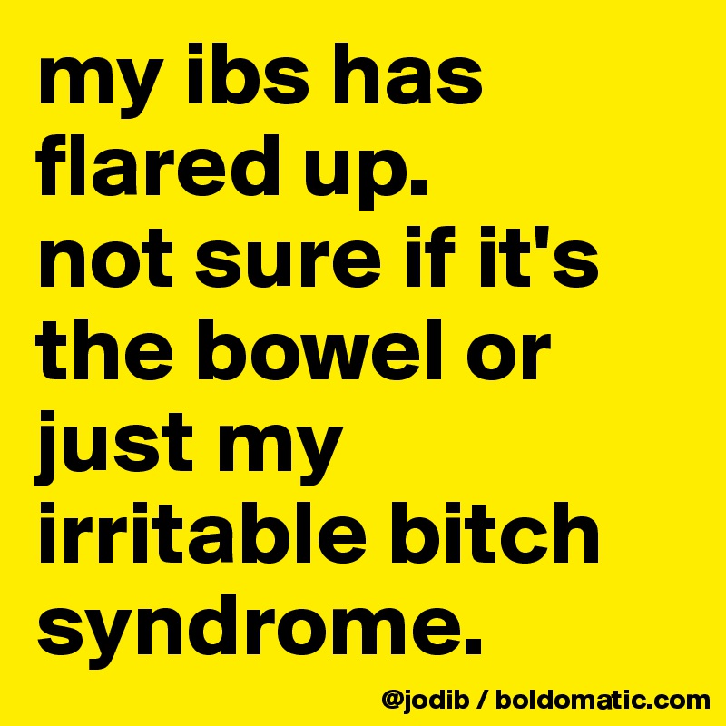 my ibs has flared up. 
not sure if it's the bowel or just my irritable bitch syndrome.