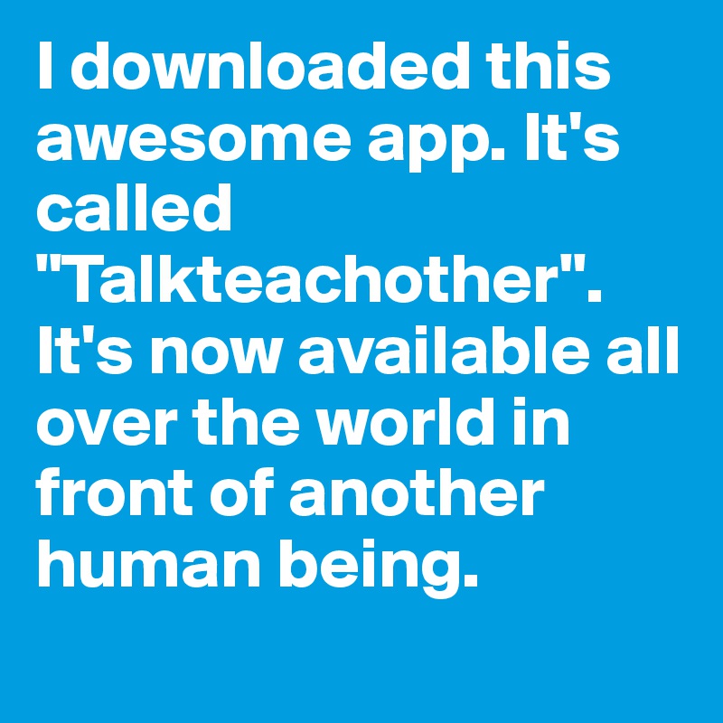 I downloaded this awesome app. It's called "Talkteachother". It's now available all over the world in front of another human being.
