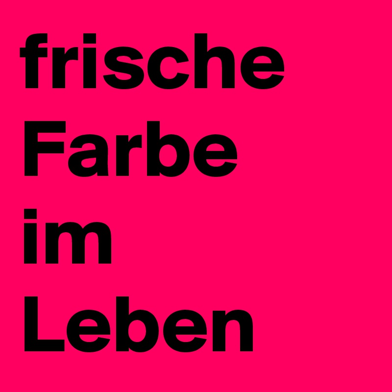frische
Farbe
im Leben
