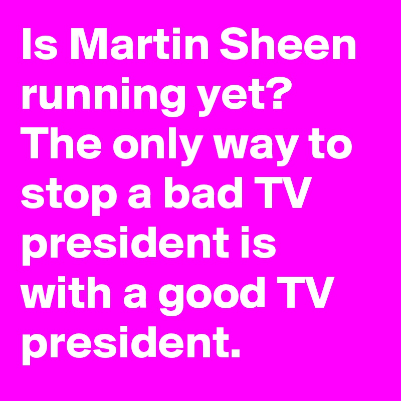 Is Martin Sheen running yet? The only way to stop a bad TV president is with a good TV president.