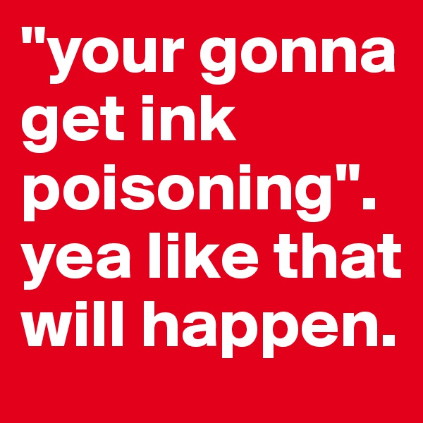 "your gonna get ink poisoning".
yea like that will happen. 
