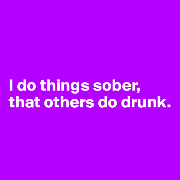 



I do things sober, 
that others do drunk.


