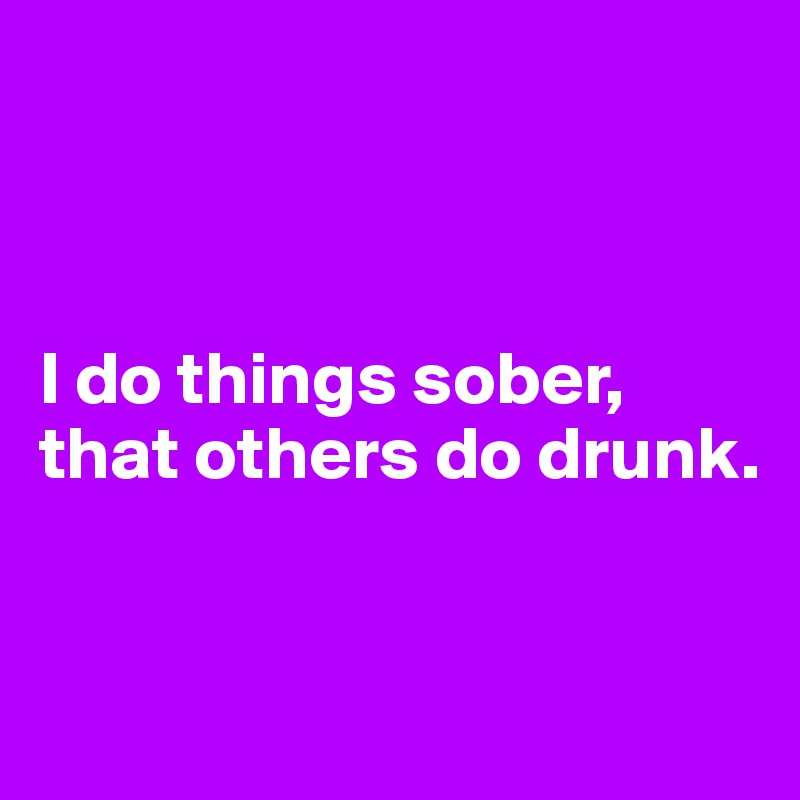 



I do things sober, 
that others do drunk.


