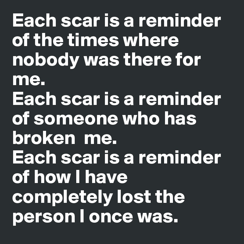 Each scar is a reminder of the times where nobody was there for me. 
Each scar is a reminder of someone who has broken  me. 
Each scar is a reminder of how I have completely lost the person I once was. 