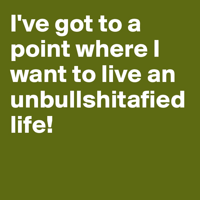 I've got to a point where I want to live an unbullshitafied life!

