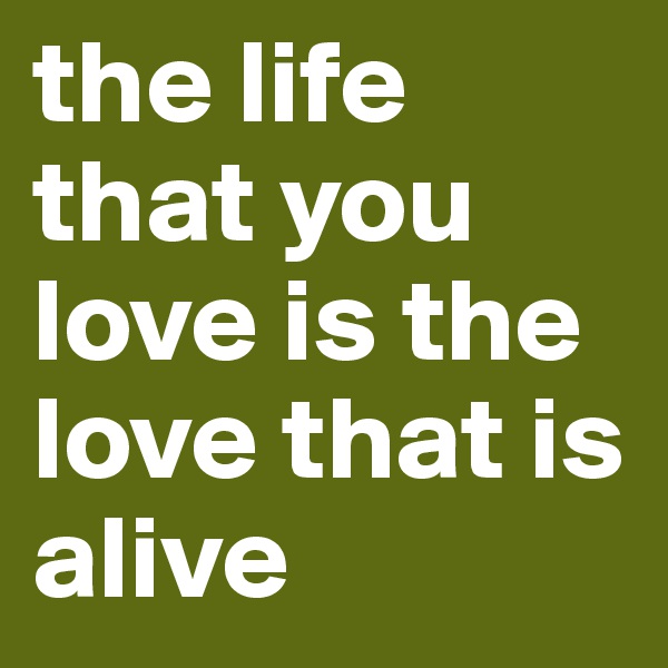 the life that you love is the love that is alive