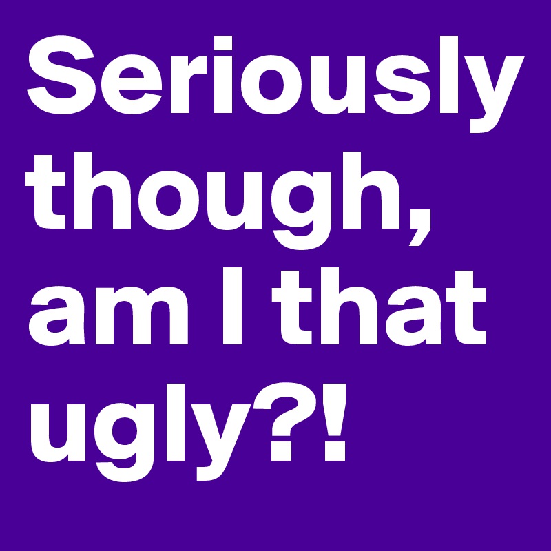 Seriously 
though, am I that ugly?! 