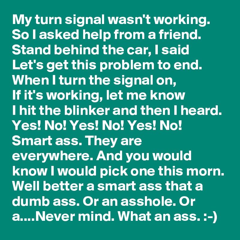 My turn signal wasn't working.
So I asked help from a friend.
Stand behind the car, I said
Let's get this problem to end.
When I turn the signal on,
If it's working, let me know
I hit the blinker and then I heard.
Yes! No! Yes! No! Yes! No!
Smart ass. They are everywhere. And you would know I would pick one this morn. Well better a smart ass that a dumb ass. Or an asshole. Or a....Never mind. What an ass. :-)