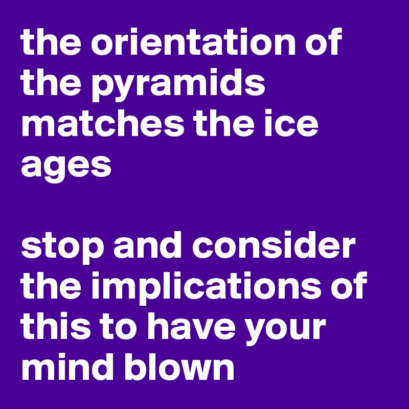the orientation of the pyramids matches the ice ages

stop and consider the implications of this to have your mind blown