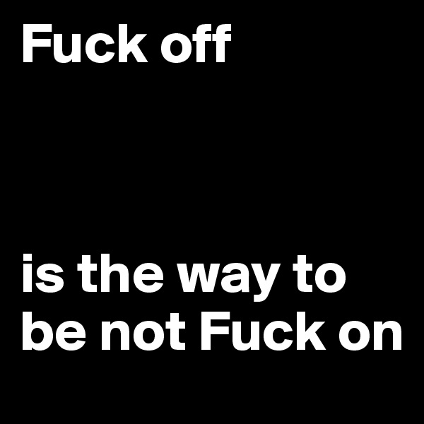 Fuck off



is the way to be not Fuck on